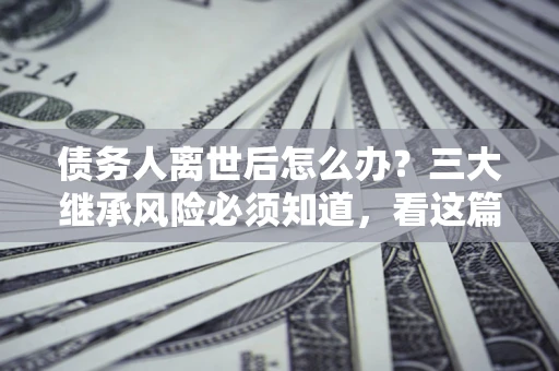 武汉债务人离世后怎么办？三大继承风险必须知道，看这篇就够了