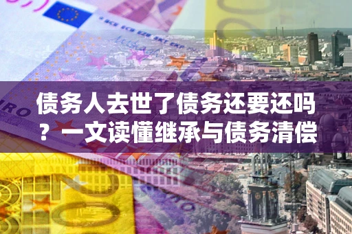 武汉债务人去世了债务还要还吗？一文读懂继承与债务清偿